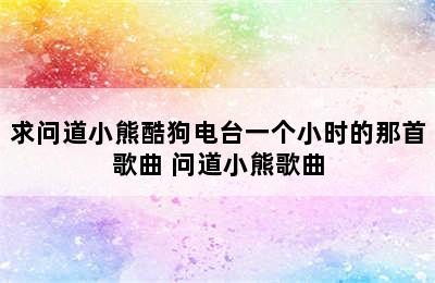 求问道小熊酷狗电台一个小时的那首歌曲 问道小熊歌曲